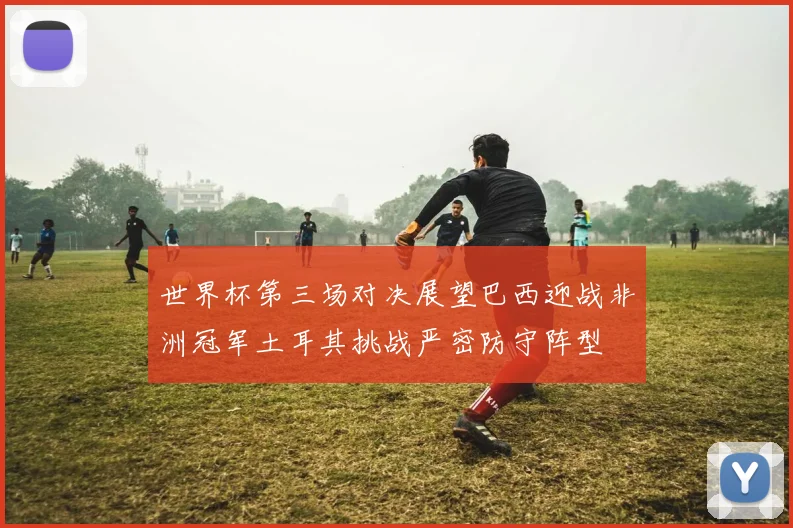 世界杯第三场对决展望巴西迎战非洲冠军土耳其挑战严密防守阵型