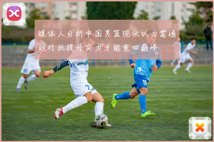 媒体人分析中国男篮现状认为需通过对抗提升实力才能重回巅峰
