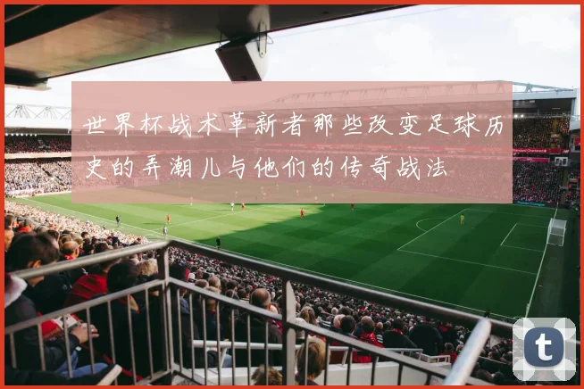 世界杯战术革新者那些改变足球历史的弄潮儿与他们的传奇战法