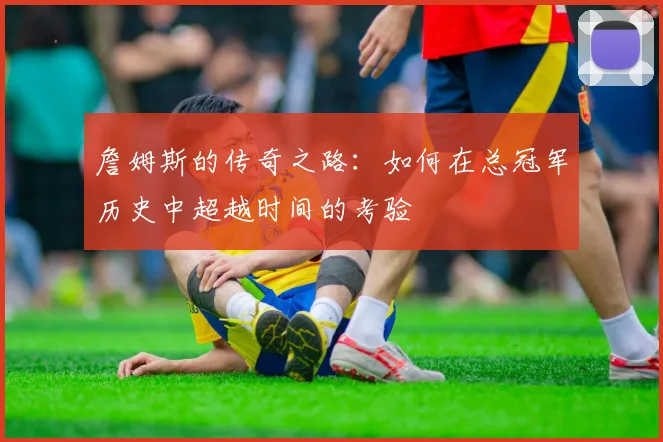 詹姆斯的传奇之路：如何在总冠军历史中超越时间的考验