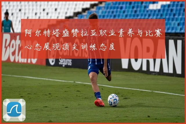 阿尔特塔盛赞拉亚职业素养与比赛心态展现顶尖训练态度