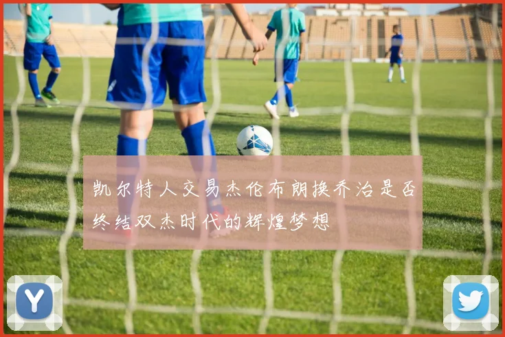 凯尔特人交易杰伦布朗换乔治是否终结双杰时代的辉煌梦想