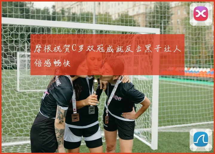 摩根祝贺C罗双冠成就反击黑子让人倍感畅快