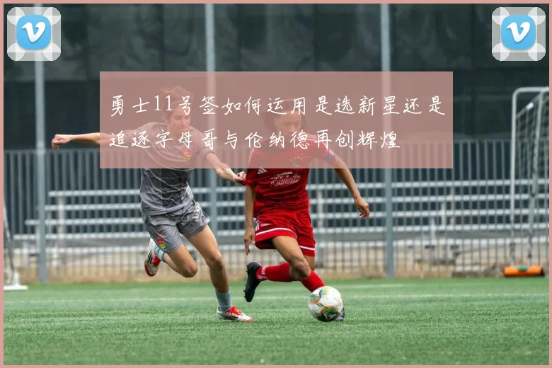 勇士11号签如何运用是选新星还是追逐字母哥与伦纳德再创辉煌