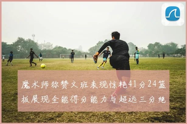 魔术师称赞文班表现惊艳41分24篮板展现全能得分能力与超远三分绝技