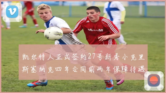 凯尔特人正式签约27号新秀小克里斯塞纳克四年合同前两年保障待遇明确