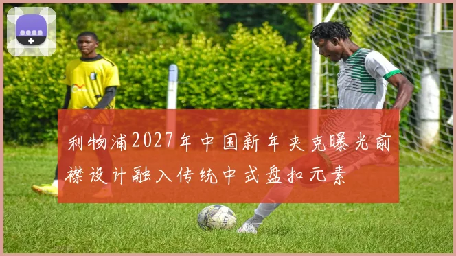 利物浦2027年中国新年夹克曝光前襟设计融入传统中式盘扣元素