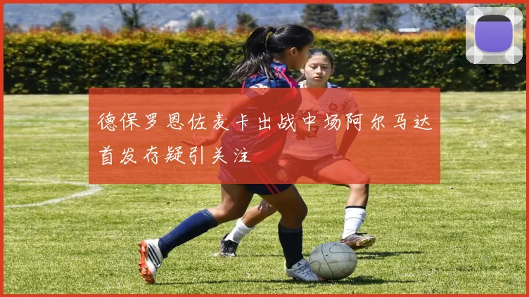 德保罗恩佐麦卡出战中场阿尔马达首发存疑引关注
