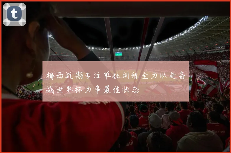 梅西近期专注单独训练全力以赴备战世界杯力争最佳状态