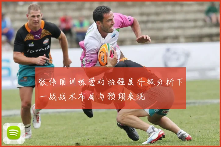 张伟丽训练营对抗强度升级分析下一战战术布局与预期表现