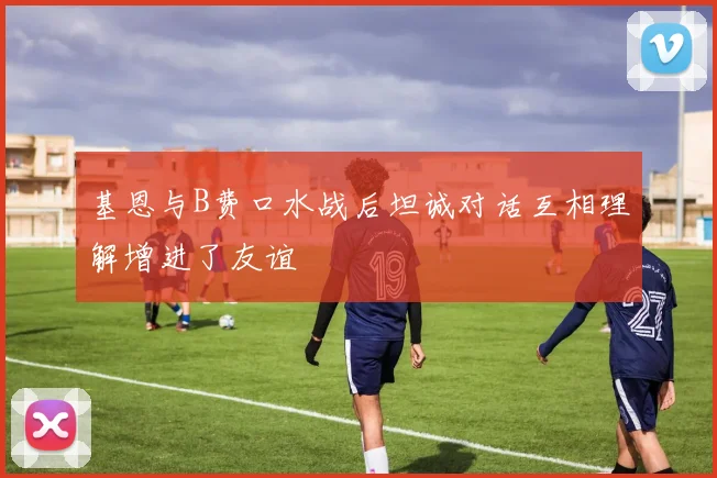 基恩与B费口水战后坦诚对话互相理解增进了友谊