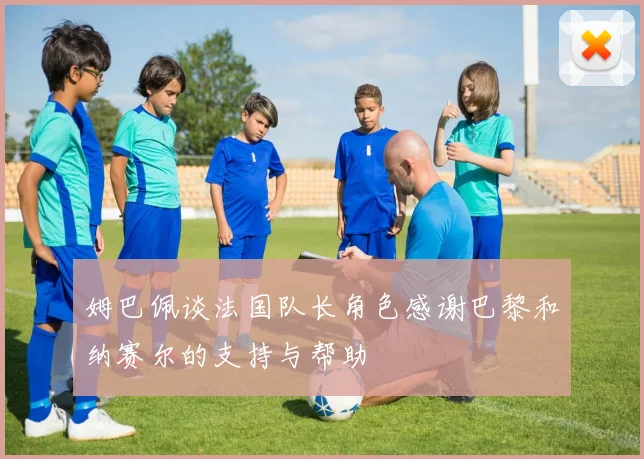 姆巴佩谈法国队长角色感谢巴黎和纳赛尔的支持与帮助