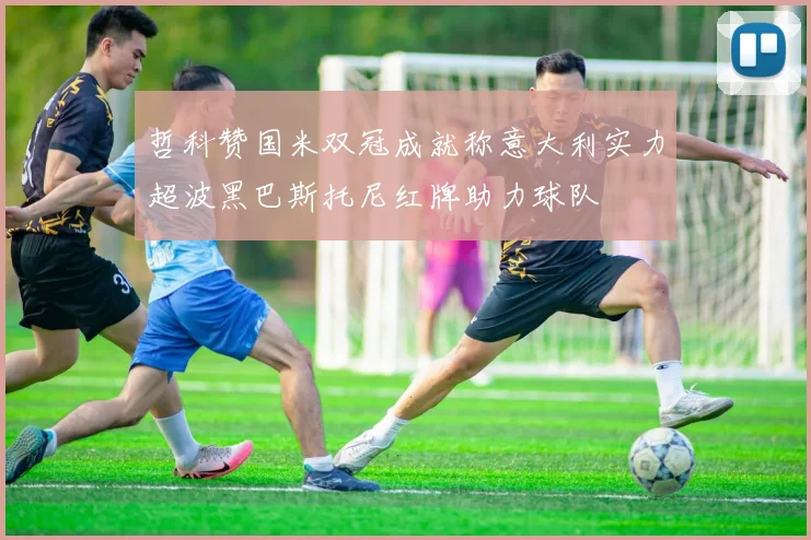 哲科赞国米双冠成就称意大利实力超波黑巴斯托尼红牌助力球队