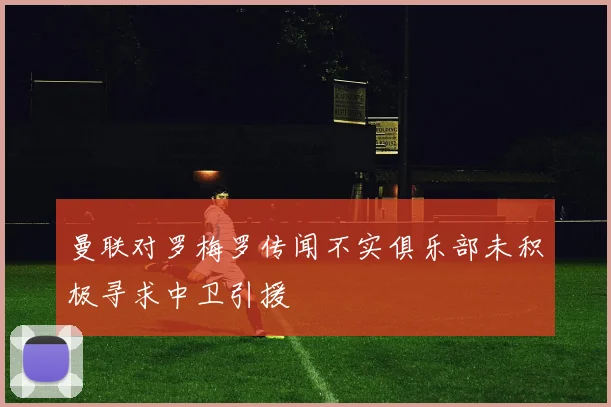 曼联对罗梅罗传闻不实俱乐部未积极寻求中卫引援