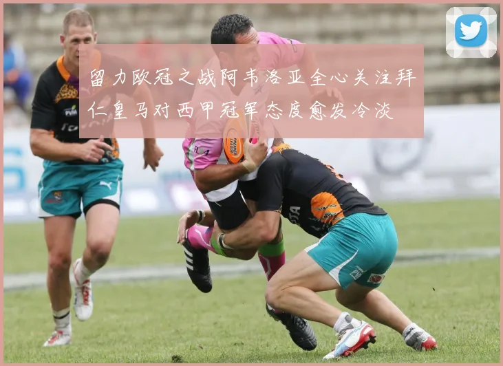 留力欧冠之战阿韦洛亚全心关注拜仁皇马对西甲冠军态度愈发冷淡