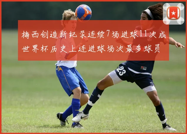 梅西创造新纪录连续7场进球11次成世界杯历史上连进球场次最多球员