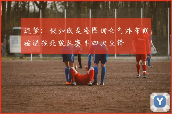 追梦：假如我是塔图姆会气炸布朗被送往死敌队赛季四次交锋